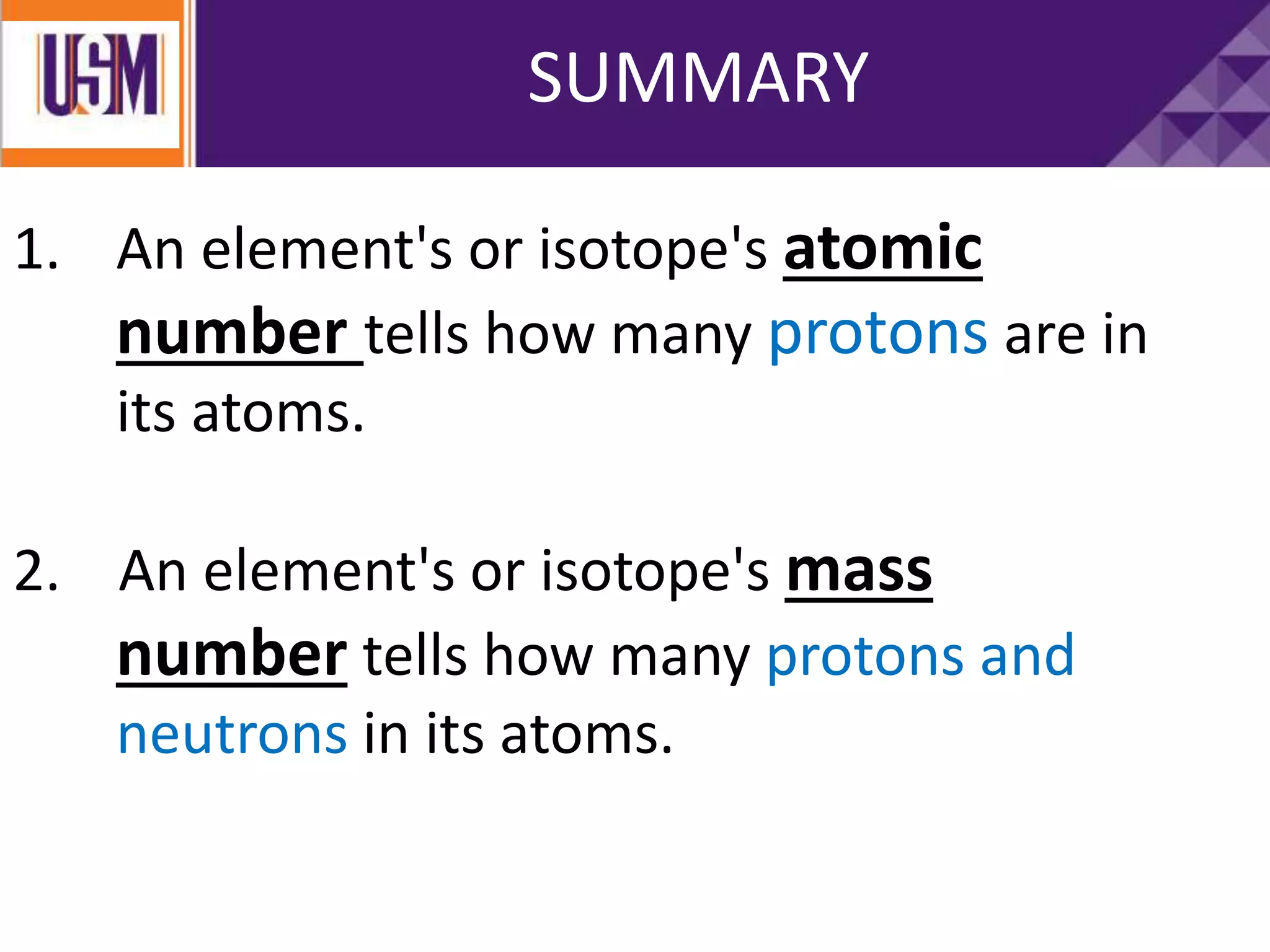 1. An element's or isotope's atomic
number tells how many protons are in
its atoms.
2. An element's or isotope's mass
number tells how many protons and
neutrons in its atoms.
SUMMARY
 
