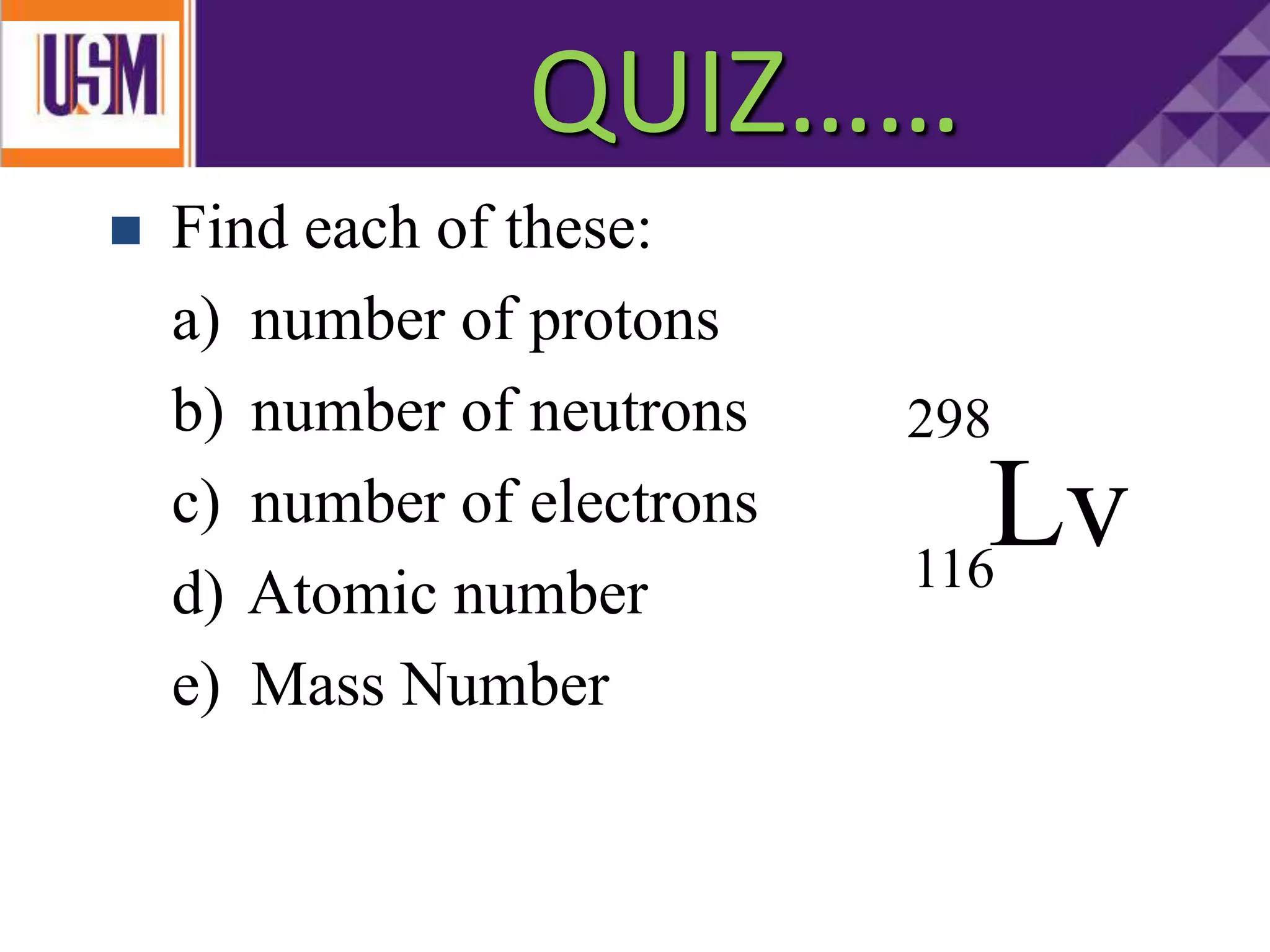  Find each of these:
a) number of protons
b) number of neutrons
c) number of electrons
d) Atomic number
e) Mass Number
Lv
298
116
QUIZ……
 