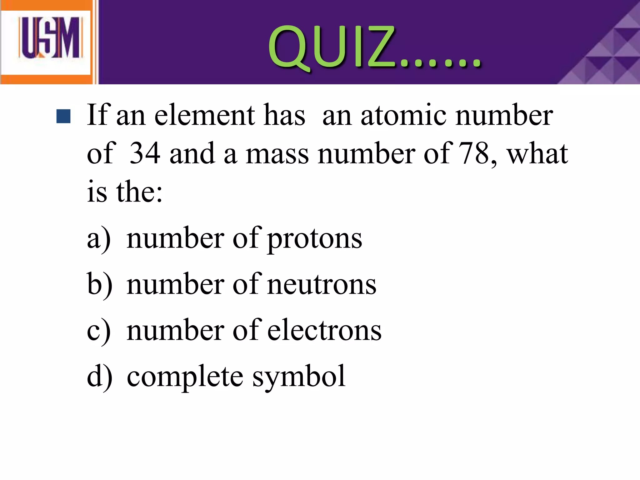 QUIZ…..
 If an element has an atomic number
of 34 and a mass number of 78, what
is the:
a) number of protons
b) number of neutrons
c) number of electrons
d) complete symbol
QUIZ……
 