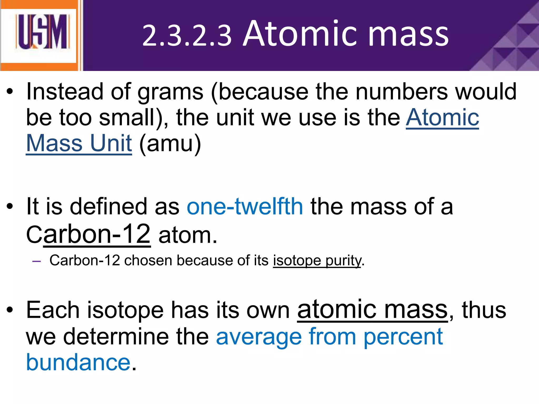 Measuring Atomic Mass
• Instead of grams (because the numbers would
be too small), the unit we use is the Atomic
Mass Unit (amu)
• It is defined as one-twelfth the mass of a
Carbon-12 atom.
– Carbon-12 chosen because of its isotope purity.
• Each isotope has its own atomic mass, thus
we determine the average from percent
bundance.
2.3.2.3 Atomic mass
 