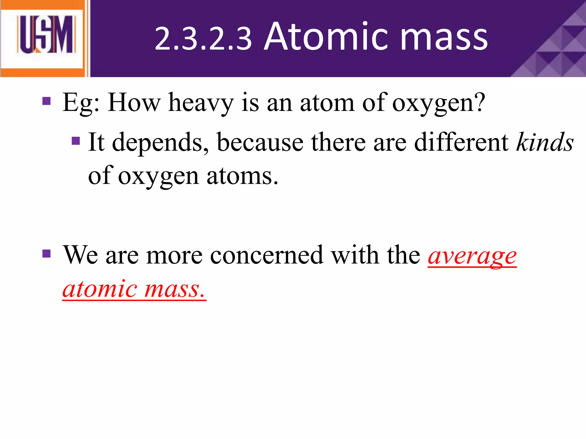  Eg: How heavy is an atom of oxygen?
 It depends, because there are different kinds
of oxygen atoms.
 We are more concerned with the average
atomic mass.
2.3.2.3 Atomic mass
 