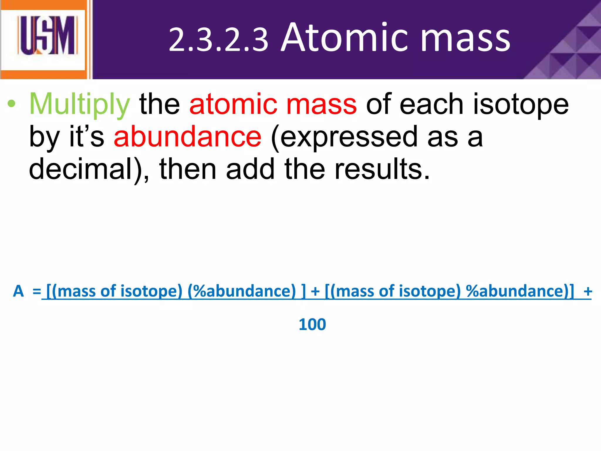 To calculate the average:
• Multiply the atomic mass of each isotope
by it’s abundance (expressed as a
decimal), then add the results.
A = [(mass of isotope) (%abundance) ] + [(mass of isotope) %abundance)] +
100
2.3.2.3 Atomic mass
 