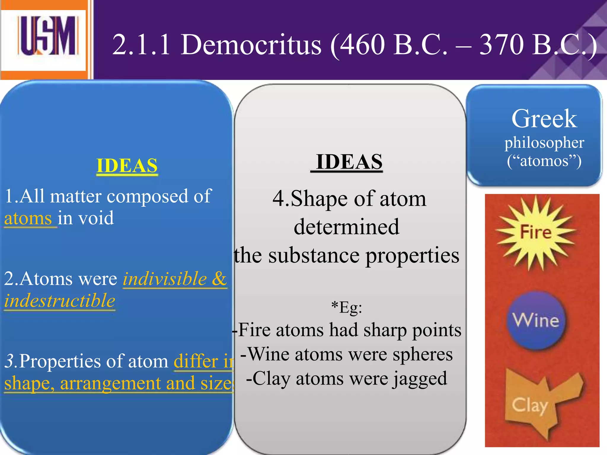2.1.1 Democritus (460 B.C. – 370 B.C.)
Greek
philosopher
(“atomos”)IDEAS
1.All matter composed of
atoms in void
2.Atoms were indivisible &
indestructible
3.Properties of atom differ in
shape, arrangement and sizes
IDEAS
4.Shape of atom
determined
the substance properties
*Eg:
-Fire atoms had sharp points
-Wine atoms were spheres
-Clay atoms were jagged
 