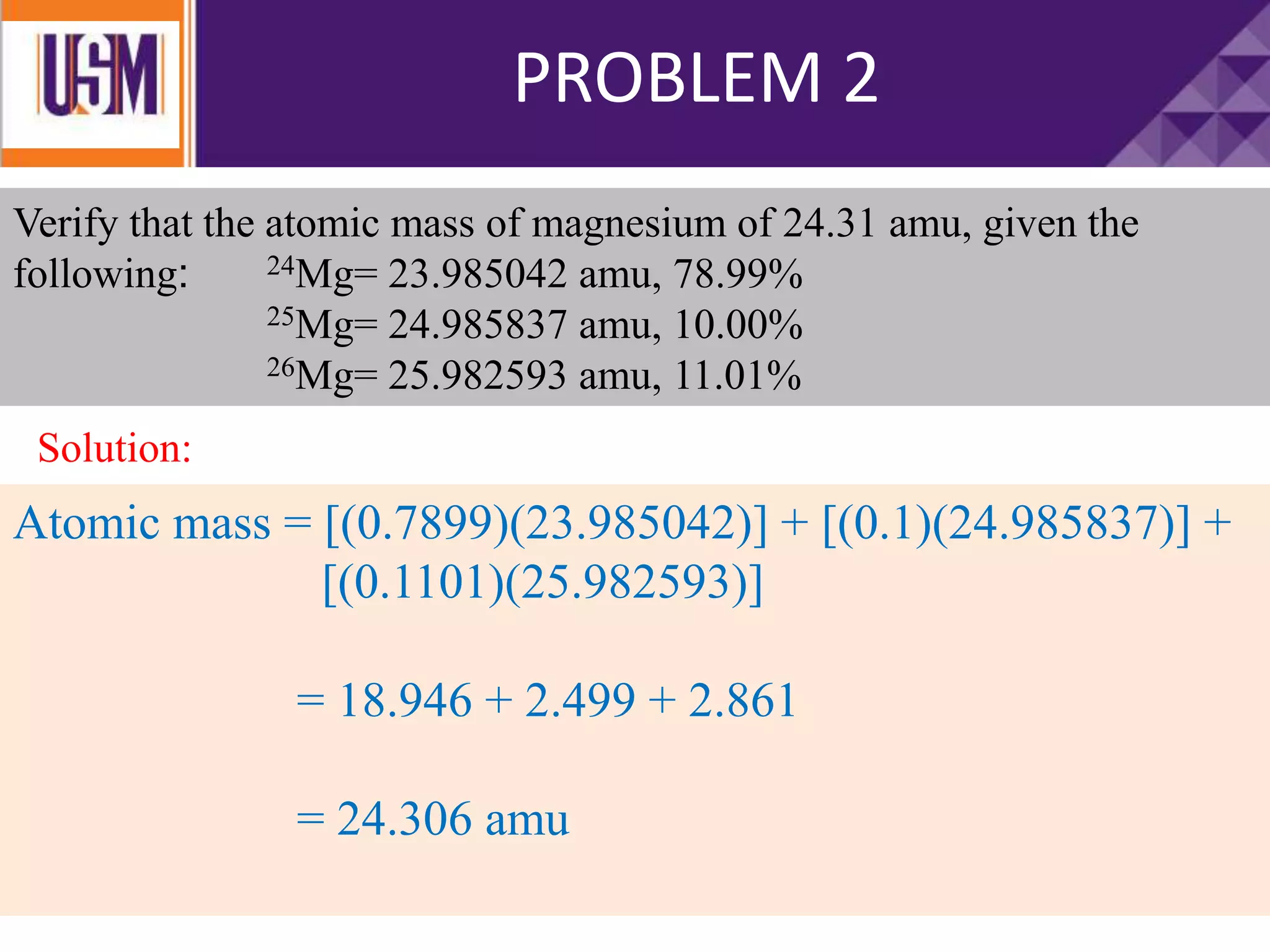 Verify that the atomic mass of magnesium of 24.31 amu, given the
following: 24Mg= 23.985042 amu, 78.99%
25Mg= 24.985837 amu, 10.00%
26Mg= 25.982593 amu, 11.01%
Atomic mass = [(0.7899)(23.985042)] + [(0.1)(24.985837)] +
[(0.1101)(25.982593)]
= 18.946 + 2.499 + 2.861
= 24.306 amu
PROBLEM 2
Solution:
 