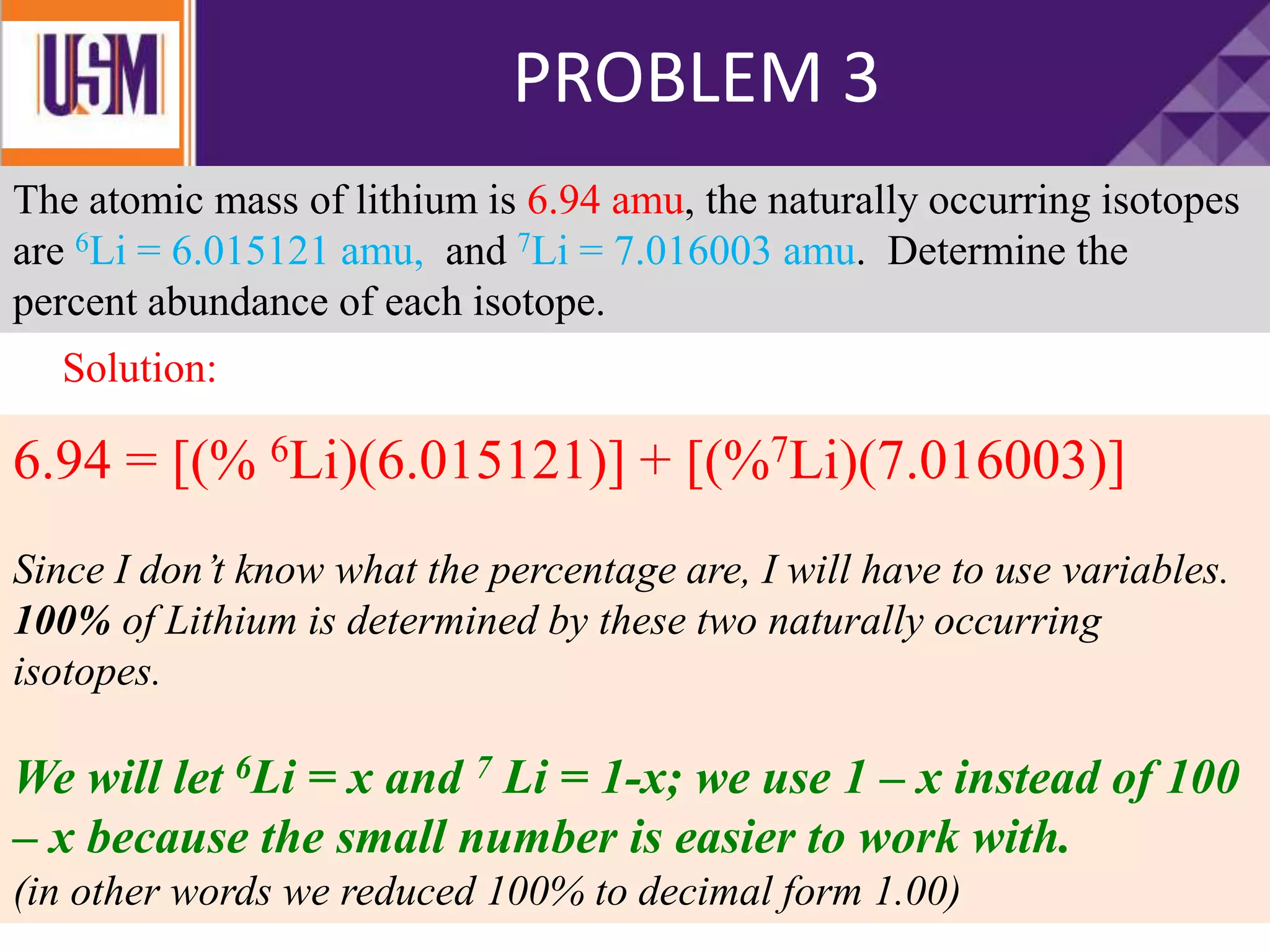 PROBLEM 3
The atomic mass of lithium is 6.94 amu, the naturally occurring isotopes
are 6Li = 6.015121 amu, and 7Li = 7.016003 amu. Determine the
percent abundance of each isotope.
6.94 = [(% 6Li)(6.015121)] + [(%7Li)(7.016003)]
Since I don’t know what the percentage are, I will have to use variables.
100% of Lithium is determined by these two naturally occurring
isotopes.
We will let 6Li = x and 7 Li = 1-x; we use 1 – x instead of 100
– x because the small number is easier to work with.
(in other words we reduced 100% to decimal form 1.00)
Solution:
 