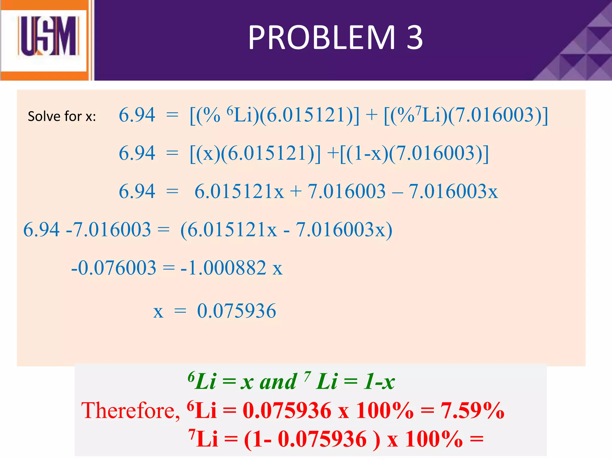 PROBLEM 4PROBLEM 3
6.94 = [(% 6Li)(6.015121)] + [(%7Li)(7.016003)]
6.94 = [(x)(6.015121)] +[(1-x)(7.016003)]
6.94 = 6.015121x + 7.016003 – 7.016003x
6.94 -7.016003 = (6.015121x - 7.016003x)
-0.076003 = -1.000882 x
Solve for x:
x = 0.075936
6Li = x and 7 Li = 1-x
Therefore, 6Li = 0.075936 x 100% = 7.59%
7Li = (1- 0.075936 ) x 100% =
 