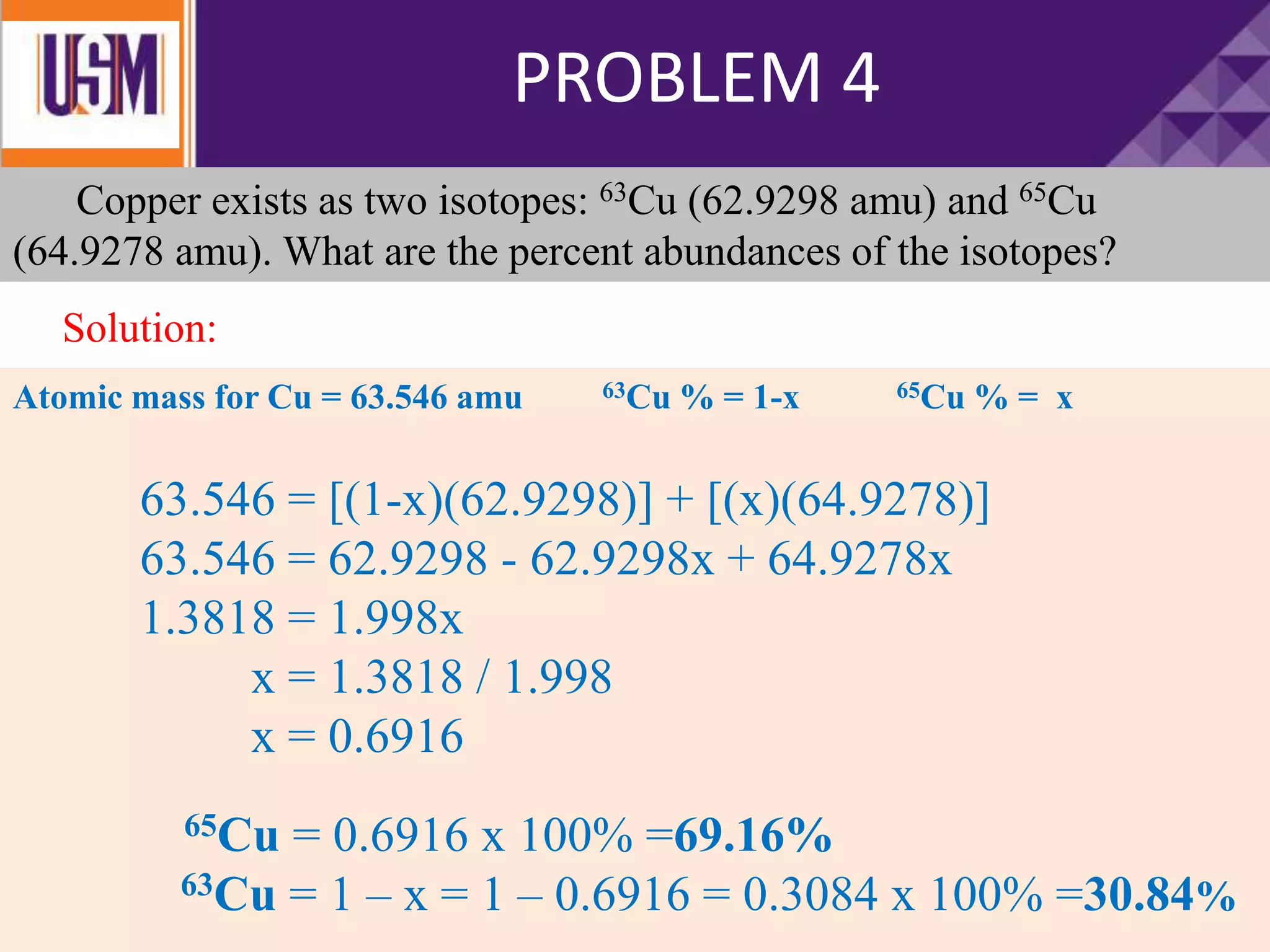Copper exists as two isotopes: 63Cu (62.9298 amu) and 65Cu
(64.9278 amu). What are the percent abundances of the isotopes?
Atomic mass for Cu = 63.546 amu 63Cu % = 1-x 65Cu % = x
63.546 = [(1-x)(62.9298)] + [(x)(64.9278)]
63.546 = 62.9298 - 62.9298x + 64.9278x
1.3818 = 1.998x
x = 1.3818 / 1.998
x = 0.6916
65Cu = 0.6916 x 100% =69.16%
63Cu = 1 – x = 1 – 0.6916 = 0.3084 x 100% =30.84%
PROBLEM 4
Solution:
 