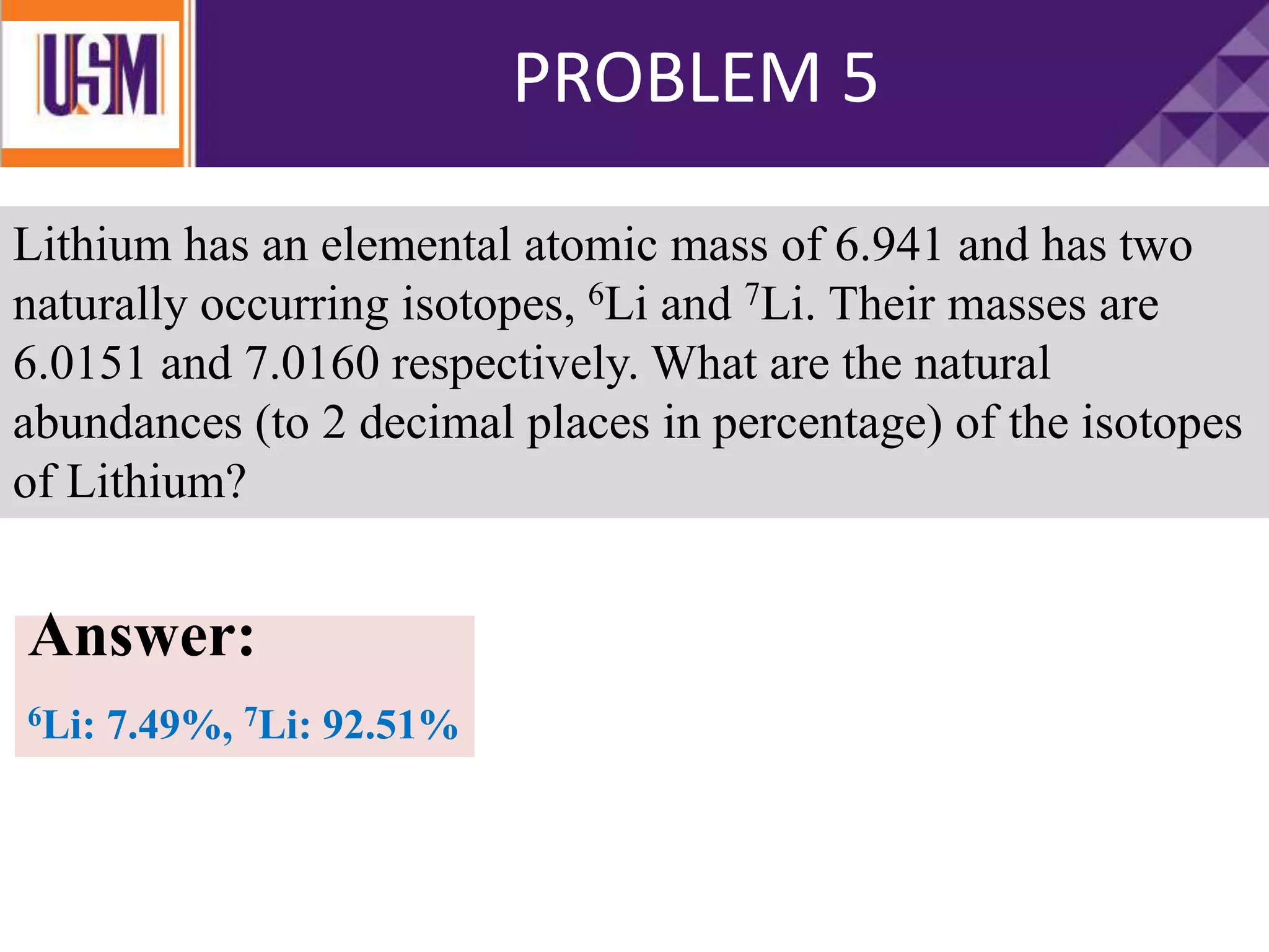 PROBLEM 5
Lithium has an elemental atomic mass of 6.941 and has two
naturally occurring isotopes, 6Li and 7Li. Their masses are
6.0151 and 7.0160 respectively. What are the natural
abundances (to 2 decimal places in percentage) of the isotopes
of Lithium?
Answer:
6Li: 7.49%, 7Li: 92.51%
 