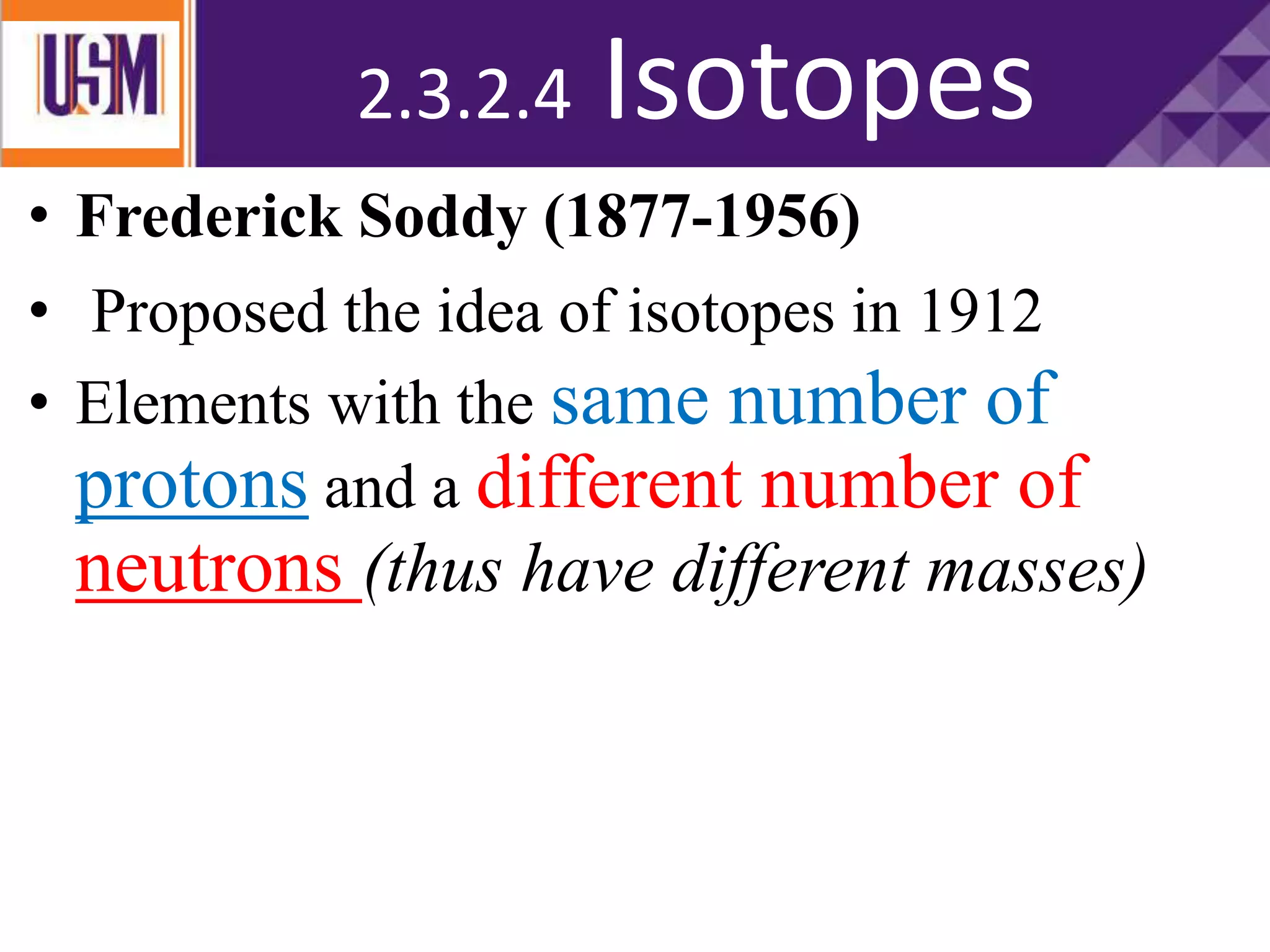 • Frederick Soddy (1877-1956)
• Proposed the idea of isotopes in 1912
• Elements with the same number of
protons and a different number of
neutrons (thus have different masses)
• different masses
2.3.2.4 Isotopes
 