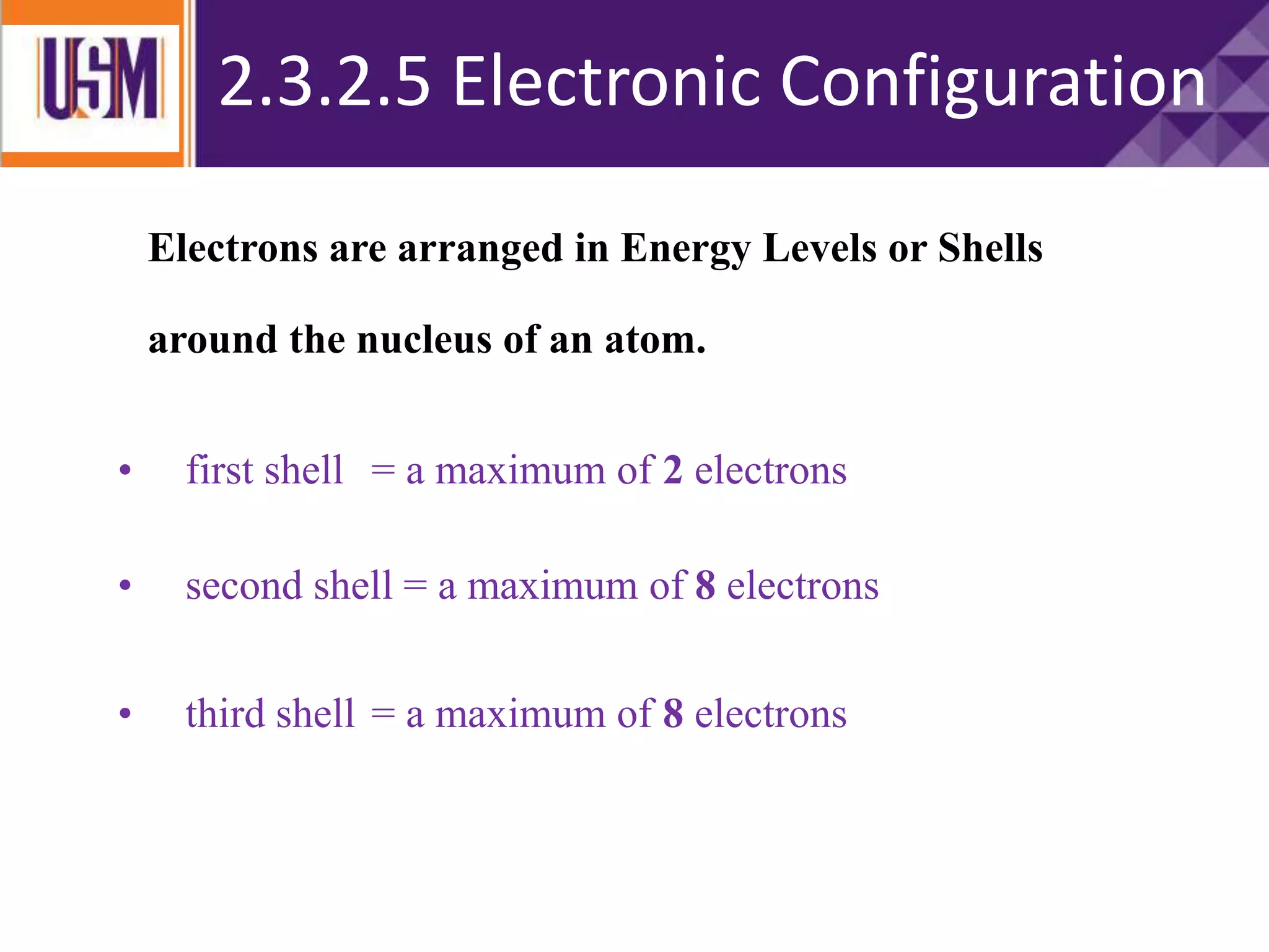 ATOMIC STRUCTURE
Electrons are arranged in Energy Levels or Shells
around the nucleus of an atom.
• first shell = a maximum of 2 electrons
• second shell = a maximum of 8 electrons
• third shell = a maximum of 8 electrons
2.3.2.5 Electronic Configuration
 