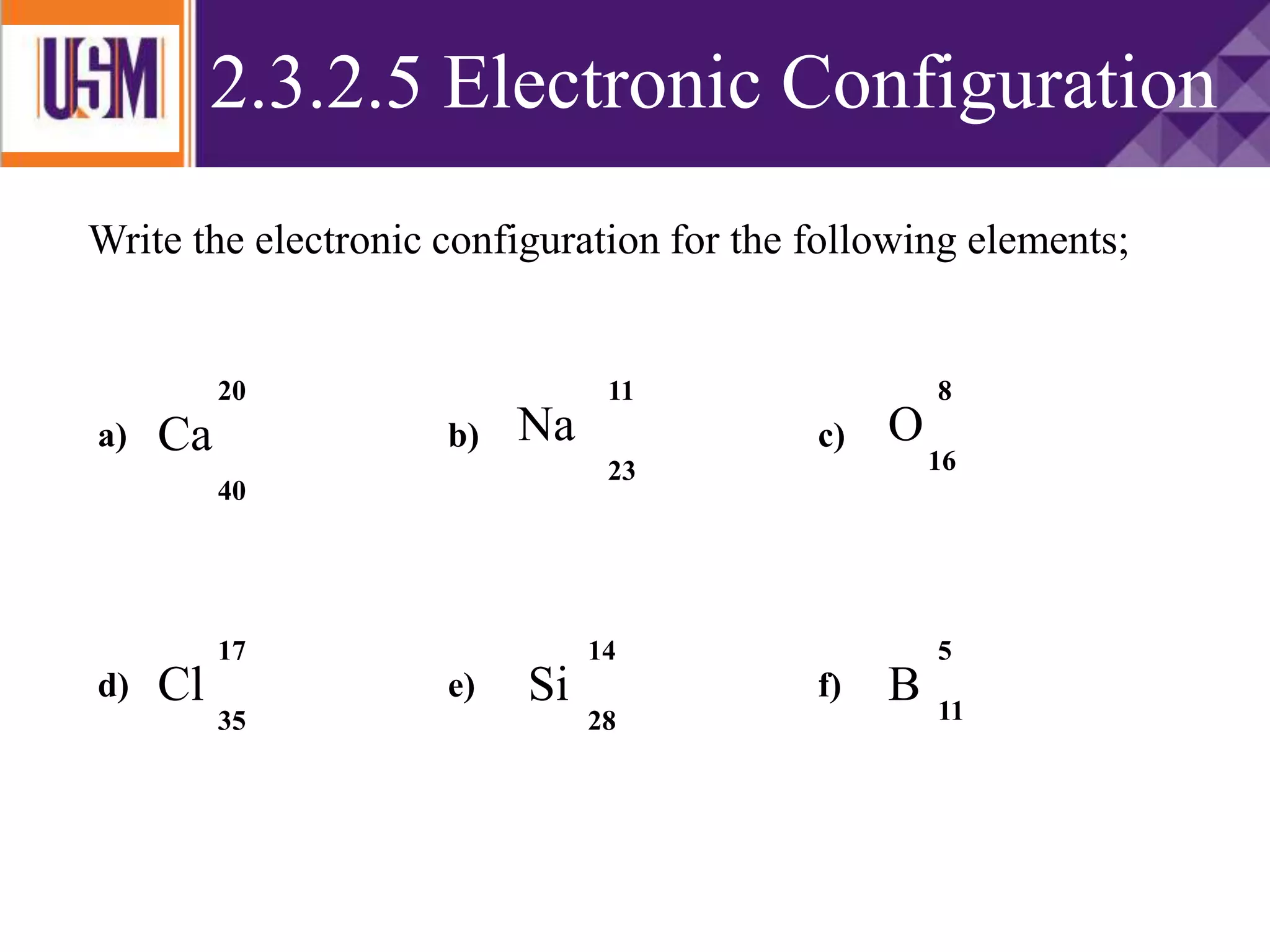ELECTRONIC CONFIGURATION
Write the electronic configuration for the following elements;
Ca O
Cl Si
Na
20
40
11
23
8
17
16
35
14
28
B 11
5
a) b) c)
d) e) f)
2.3.2.5 Electronic Configuration
 