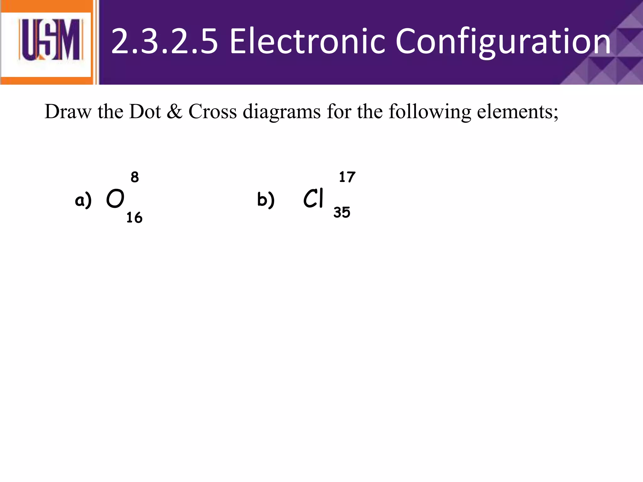 Draw the Dot & Cross diagrams for the following elements;
O Cl
8 17
16 35
a) b)
2.3.2.5 Electronic Configuration
 