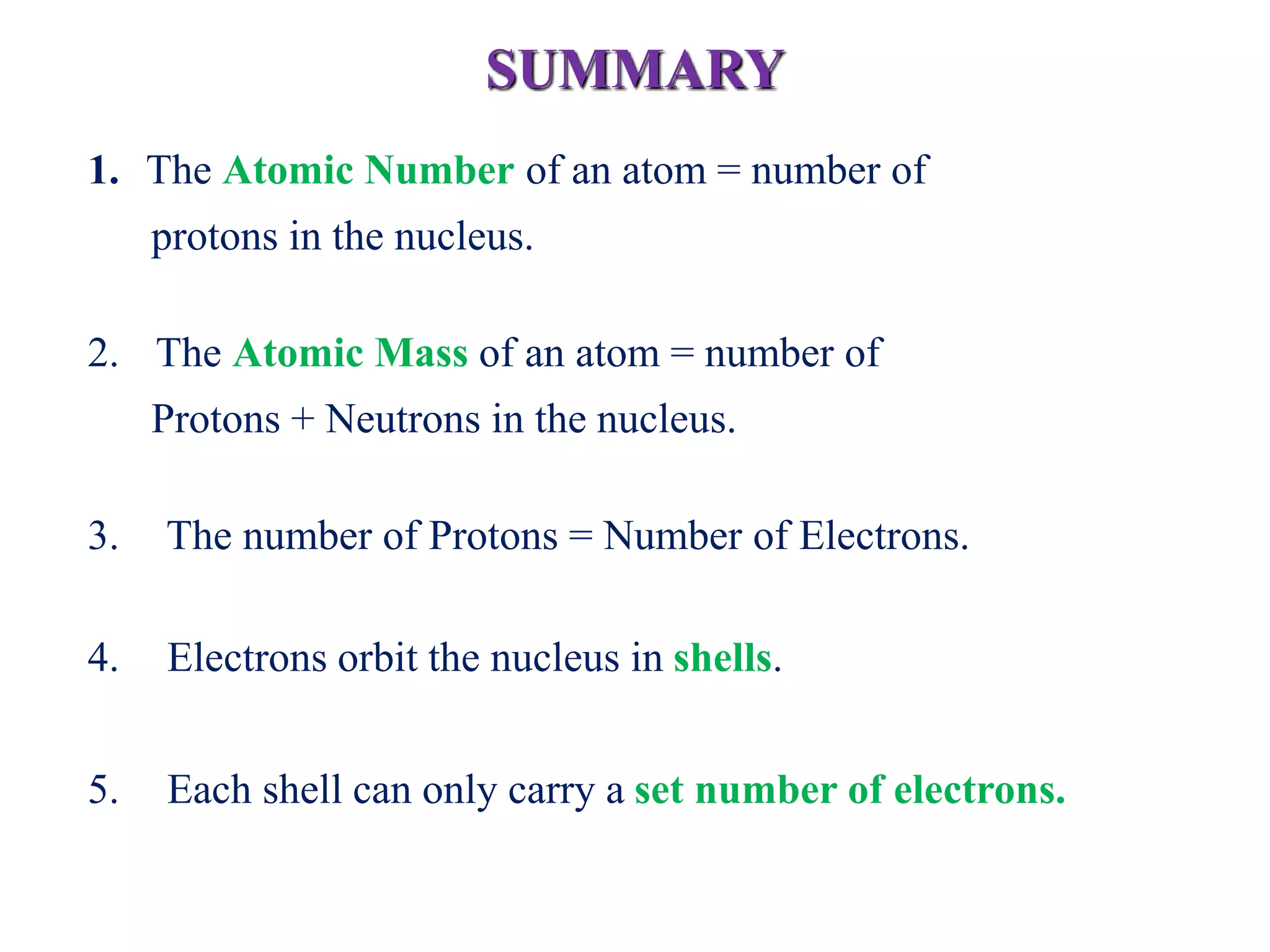 SUMMARY
1. The Atomic Number of an atom = number of
protons in the nucleus.
2. The Atomic Mass of an atom = number of
Protons + Neutrons in the nucleus.
3. The number of Protons = Number of Electrons.
4. Electrons orbit the nucleus in shells.
5. Each shell can only carry a set number of electrons.
 