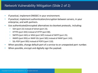 • If practical, implement DNSSEC in your environment.
• If practical, implement authentication/encryption between servers, in your
enterprise, and with partners.
• Use authenticated/encrypted alternatives to cleartext protocols, including:
• SSH (port 22) instead of telnet (port 23).
• HTTPS (port 443) instead of HTTP (port 80).
• SMTPS (port 465) or MSA (port 587) instead of SMTP (port 25).
• IMAPS (port 993) or IMAP-SSL (port 585) instead of IMAP (port 143).
• SSL-POP (port 995) instead of POP3 (port 110).
• When possible, change default port of a service to an unexpected port number.
• When possible, encrypt and digitally sign the payload.
Copyright © 2019 Logical Operations, Inc. All rights reserved.
Network Vulnerability Mitigation (Slide 2 of 2)
 