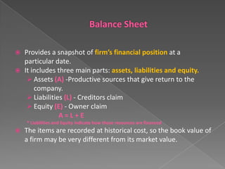 


Provides a snapshot of firm’s financial position at a
particular date.
It includes three main parts: assets, liabilities and equity.
 Assets (A) -Productive sources that give return to the
company.
 Liabilities (L) - Creditors claim
 Equity (E) - Owner claim
A=L+E
* Liabilities and Equity indicate how those resources are financed



The items are recorded at historical cost, so the book value of
a firm may be very different from its market value.

 