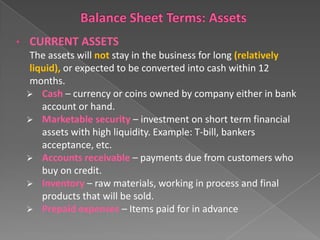•

CURRENT ASSETS
The assets will not stay in the business for long (relatively
liquid), or expected to be converted into cash within 12
months.
 Cash – currency or coins owned by company either in bank
account or hand.
 Marketable security – investment on short term financial
assets with high liquidity. Example: T-bill, bankers
acceptance, etc.
 Accounts receivable – payments due from customers who
buy on credit.
 Inventory – raw materials, working in process and final
products that will be sold.
 Prepaid expenses – Items paid for in advance

 