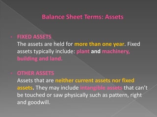 •

FIXED ASSETS
The assets are held for more than one year. Fixed
assets typically include: plant and machinery,
building and land.

•

OTHER ASSETS
Assets that are neither current assets nor fixed
assets. They may include intangible assets that can’t
be touched or saw physically such as pattern, right
and goodwill.

 