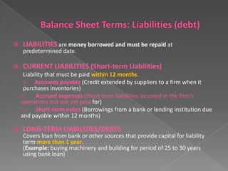 

LIABILITIES are money borrowed and must be repaid at
predetermined date.



CURRENT LIABILITIES (Short-term Liabilities)
Liability that must be paid within 12 months.

Accounts payable (Credit extended by suppliers to a firm when it
purchases inventories)

Accrued expenses (Short term liabilities incurred in the firm’s
operations but not yet paid for)

Short-term notes (Borrowings from a bank or lending institution due
and payable within 12 months)



LONG-TERM LIABILITIES/DEBTS

Covers loan from bank or other sources that provide capital for liability
term more than 1 year.
(Example: buying machinery and building for period of 25 to 30 years
using bank loan)

 