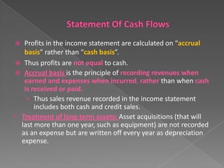 Profits in the income statement are calculated on “accrual
basis” rather than “cash basis”.
 Thus profits are not equal to cash.
 Accrual basis is the principle of recording revenues when
earned and expenses when incurred, rather than when cash
is received or paid.
› Thus sales revenue recorded in the income statement
includes both cash and credit sales.
• Treatment of long-term assets: Asset acquisitions (that will
last more than one year, such as equipment) are not recorded
as an expense but are written off every year as depreciation
expense.


 