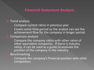 





Trend analysis
› Compare current ratios in previous year
› Covers some time period so the analyst can see the
achievement flow for the company in longer period.
Comparison analysis
› Compare the company ratios with other ratios of
other equivalent companies. If there is industry
ratios, it can be used as a guide to evaluate the
position of the company in the industry
Benchmarking
› Compare the company’s financial position with other
competitors

 