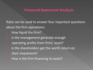 Ratio can be used to answer four important questions
about the firm operations:
1. How liquid the firm?
2. Is the management generate enough
operating profits from firms’ asset?
3. Is the shareholders get the worth return on
their investment?
4. How is the firm financing its asset?

 