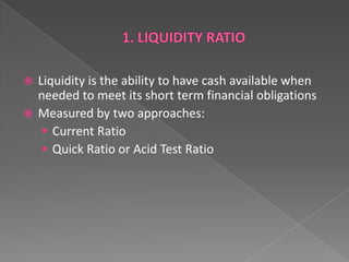 Liquidity is the ability to have cash available when
needed to meet its short term financial obligations
 Measured by two approaches:
 Current Ratio
 Quick Ratio or Acid Test Ratio


 