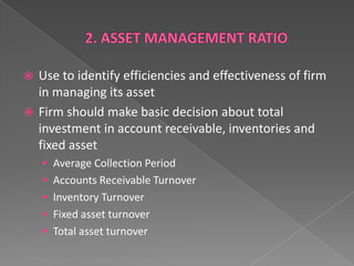 Use to identify efficiencies and effectiveness of firm
in managing its asset
 Firm should make basic decision about total
investment in account receivable, inventories and
fixed asset


 Average Collection Period
 Accounts Receivable Turnover
 Inventory Turnover

 Fixed asset turnover
 Total asset turnover

 
