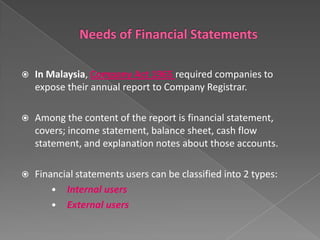 

In Malaysia, Company Act 1965 required companies to
expose their annual report to Company Registrar.



Among the content of the report is financial statement,
covers; income statement, balance sheet, cash flow
statement, and explanation notes about those accounts.



Financial statements users can be classified into 2 types:
• Internal users
• External users

 