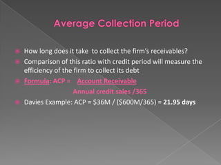 





How long does it take to collect the firm’s receivables?
Comparison of this ratio with credit period will measure the
efficiency of the firm to collect its debt
Formula: ACP = Account Receivable
Annual credit sales /365
Davies Example: ACP = $36M / ($600M/365) = 21.95 days

 