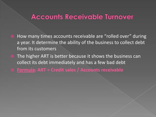 




How many times accounts receivable are “rolled over” during
a year. It determine the ability of the business to collect debt
from its customers
The higher ART is better because it shows the business can
collect its debt immediately and has a few bad debt
Formula: ART = Credit sales / Accounts receivable

 