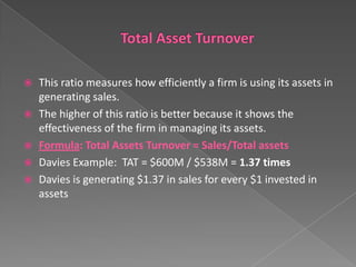 This ratio measures how efficiently a firm is using its assets in
generating sales.
 The higher of this ratio is better because it shows the
effectiveness of the firm in managing its assets.
 Formula: Total Assets Turnover = Sales/Total assets
 Davies Example: TAT = $600M / $538M = 1.37 times
 Davies is generating $1.37 in sales for every $1 invested in
assets


 