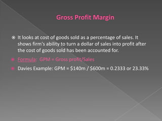 

It looks at cost of goods sold as a percentage of sales. It
shows firm's ability to turn a dollar of sales into profit after
the cost of goods sold has been accounted for.



Formula: GPM = Gross profit/Sales



Davies Example: GPM = $140m / $600m = 0.2333 or 23.33%

 