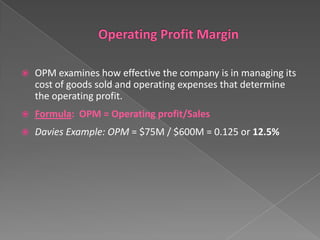 

OPM examines how effective the company is in managing its
cost of goods sold and operating expenses that determine
the operating profit.



Formula: OPM = Operating profit/Sales



Davies Example: OPM = $75M / $600M = 0.125 or 12.5%

 