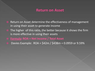 Return on Asset determine the effectiveness of management
in using their asset to generate income
 The higher of this ratio, the better because it shows the firm
is more effective in using their assets
 Formula: ROA = Net income / Total Asset
 Davies Example: ROA = $42m / $438m = 0.0959 or 9.59%


 