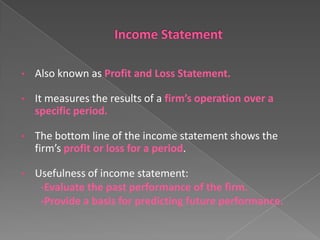 •

Also known as Profit and Loss Statement.

•

It measures the results of a firm’s operation over a
specific period.

•

The bottom line of the income statement shows the
firm’s profit or loss for a period.

•

Usefulness of income statement:
-Evaluate the past performance of the firm.
-Provide a basis for predicting future performance.

 