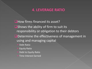 How firms financed its asset?
Shows the ability of firm to suit its
responsibility or obligation to their debtors
Determine the effectiveness of management in
using and managing capital





Debt Ratio
Equity Ratio
Debt to Equity Ratio
Time Interest Earned

 