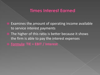 Examines the amount of operating income available
to service interest payments
 The higher of this ratio is better because it shows
the firm is able to pay the interest expenses
 Formula: TIE = EBIT / Interest


 