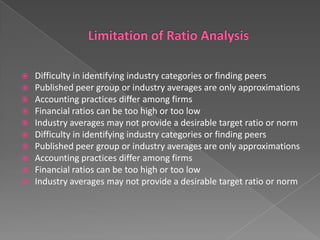 










Difficulty in identifying industry categories or finding peers
Published peer group or industry averages are only approximations
Accounting practices differ among firms
Financial ratios can be too high or too low
Industry averages may not provide a desirable target ratio or norm
Difficulty in identifying industry categories or finding peers
Published peer group or industry averages are only approximations
Accounting practices differ among firms
Financial ratios can be too high or too low
Industry averages may not provide a desirable target ratio or norm

 