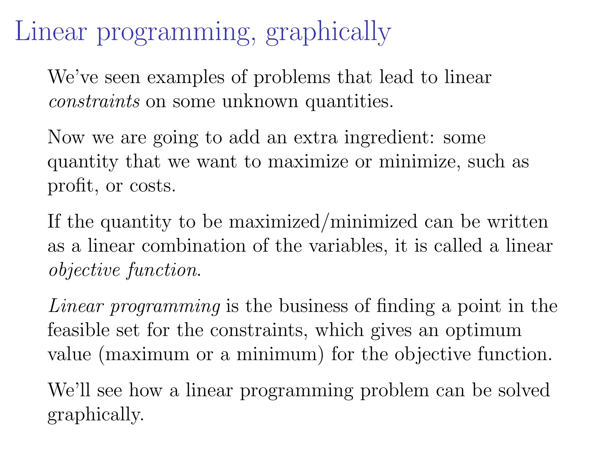 Linear programming, graphically
We’ve seen examples of problems that lead to linear
constraints on some unknown quantities.
Now we are going to add an extra ingredient: some
quantity that we want to maximize or minimize, such as
profit, or costs.
If the quantity to be maximized/minimized can be written
as a linear combination of the variables, it is called a linear
objective function.
Linear programming is the business of finding a point in the
feasible set for the constraints, which gives an optimum
value (maximum or a minimum) for the objective function.
We’ll see how a linear programming problem can be solved
graphically.
 