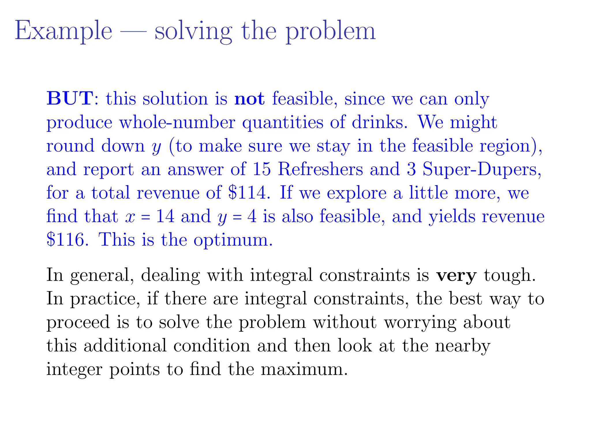 Example — solving the problem
BUT: this solution is not feasible, since we can only
produce whole-number quantities of drinks. We might
round down y (to make sure we stay in the feasible region),
and report an answer of 15 Refreshers and 3 Super-Dupers,
for a total revenue of $114. If we explore a little more, we
find that x = 14 and y = 4 is also feasible, and yields revenue
$116. This is the optimum.
In general, dealing with integral constraints is very tough.
In practice, if there are integral constraints, the best way to
proceed is to solve the problem without worrying about
this additional condition and then look at the nearby
integer points to find the maximum.
 