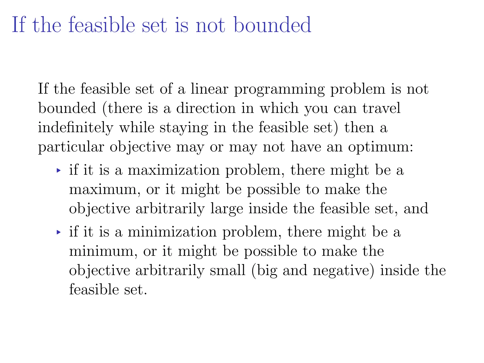 If the feasible set is not bounded
If the feasible set of a linear programming problem is not
bounded (there is a direction in which you can travel
indefinitely while staying in the feasible set) then a
particular objective may or may not have an optimum:
▸ if it is a maximization problem, there might be a
maximum, or it might be possible to make the
objective arbitrarily large inside the feasible set, and
▸ if it is a minimization problem, there might be a
minimum, or it might be possible to make the
objective arbitrarily small (big and negative) inside the
feasible set.
 