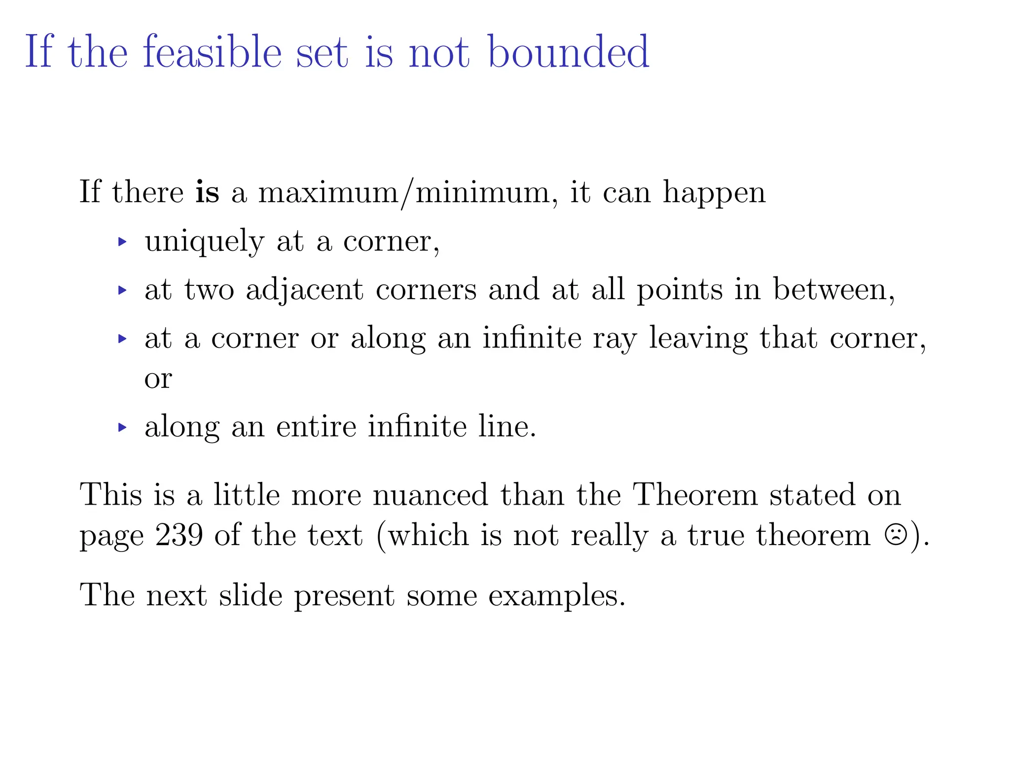If the feasible set is not bounded
If there is a maximum/minimum, it can happen
▸ uniquely at a corner,
▸ at two adjacent corners and at all points in between,
▸ at a corner or along an infinite ray leaving that corner,
or
▸ along an entire infinite line.
This is a little more nuanced than the Theorem stated on
page 239 of the text (which is not really a true theorem /).
The next slide present some examples.
 