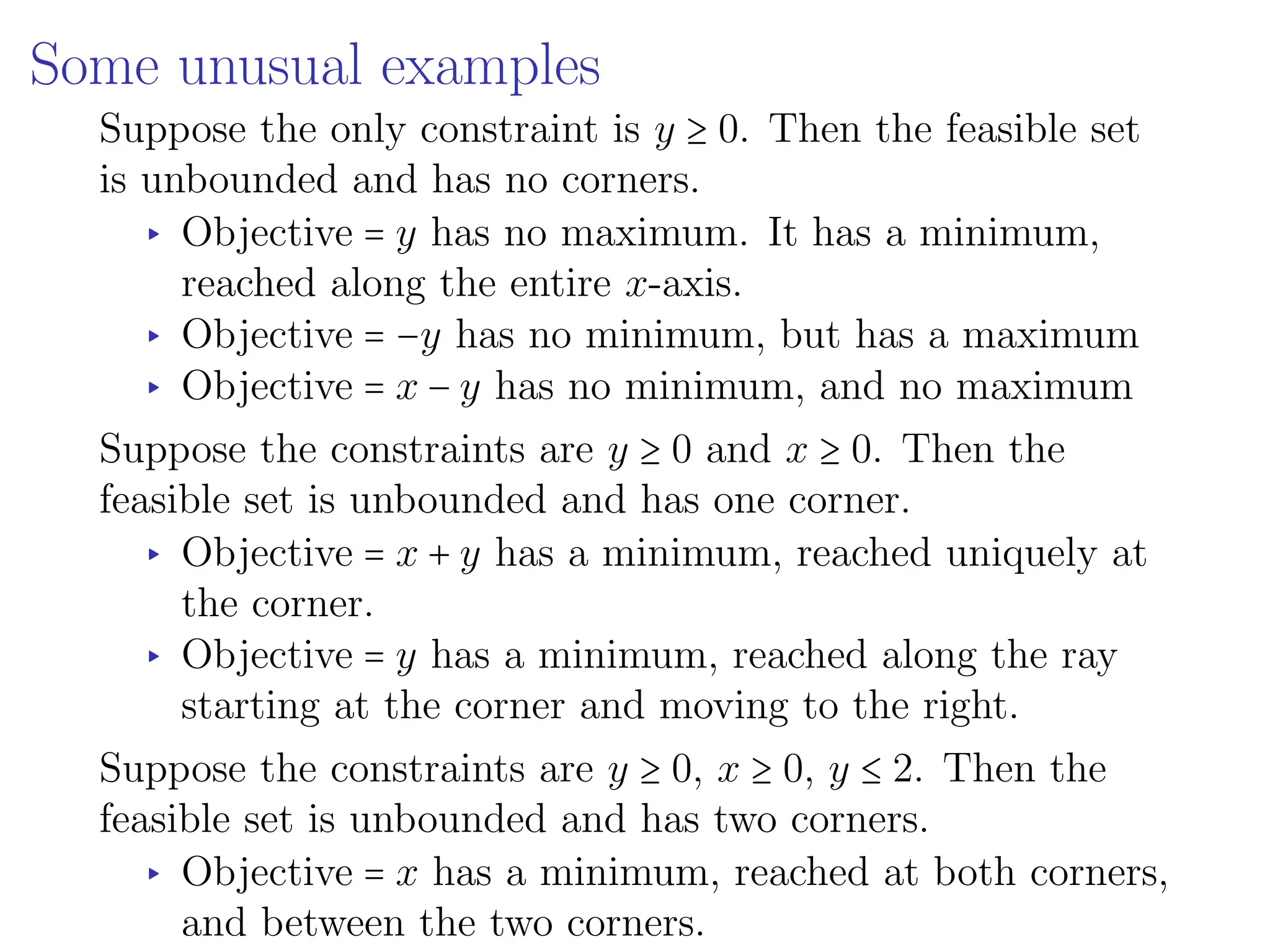 Some unusual examples
Suppose the only constraint is y ≥ 0. Then the feasible set
is unbounded and has no corners.
▸ Objective = y has no maximum. It has a minimum,
reached along the entire x-axis.
▸ Objective = −y has no minimum, but has a maximum
▸ Objective = x − y has no minimum, and no maximum
Suppose the constraints are y ≥ 0 and x ≥ 0. Then the
feasible set is unbounded and has one corner.
▸ Objective = x + y has a minimum, reached uniquely at
the corner.
▸ Objective = y has a minimum, reached along the ray
starting at the corner and moving to the right.
Suppose the constraints are y ≥ 0, x ≥ 0, y ≤ 2. Then the
feasible set is unbounded and has two corners.
▸ Objective = x has a minimum, reached at both corners,
and between the two corners.
 