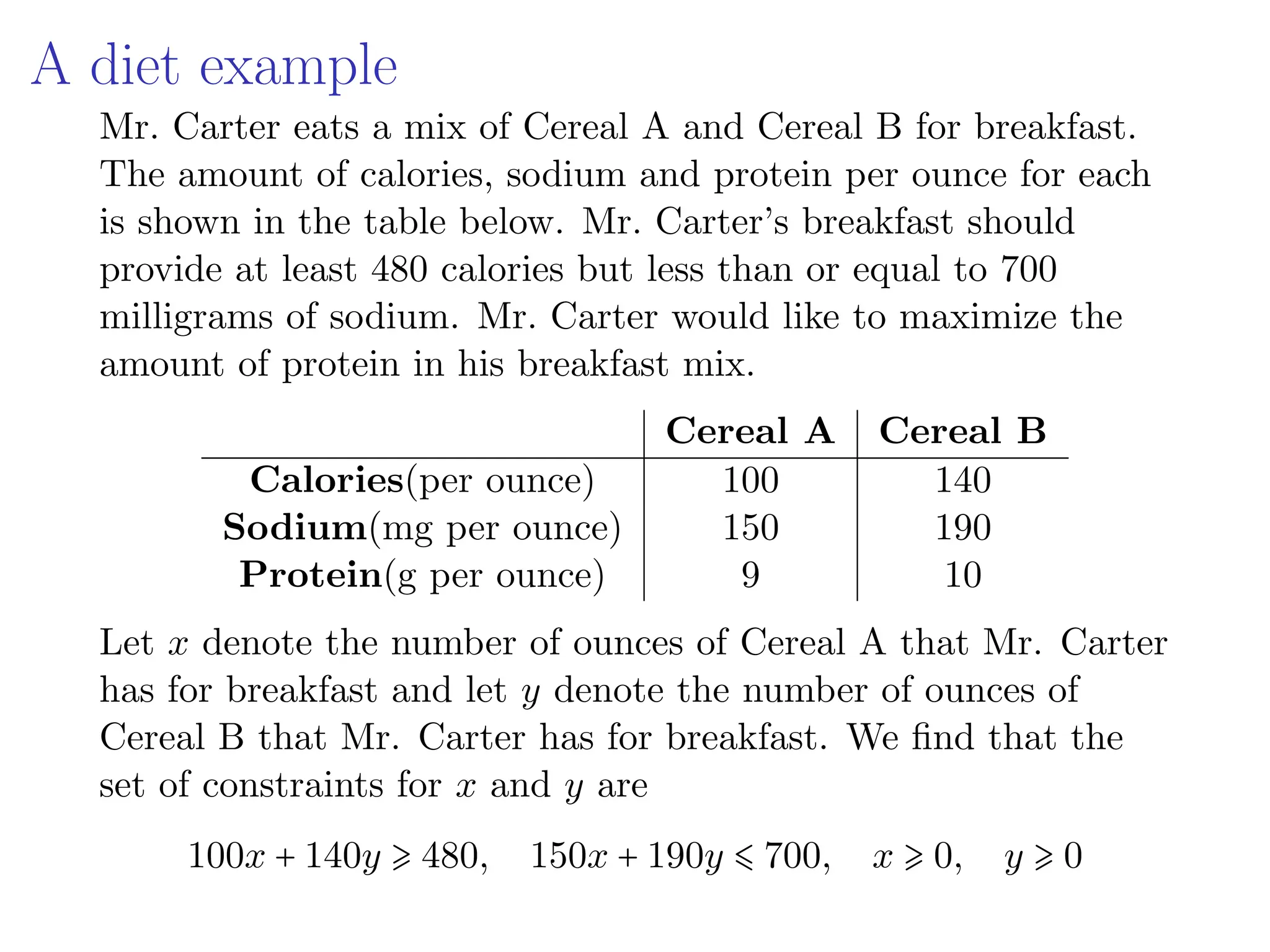 A diet example
Mr. Carter eats a mix of Cereal A and Cereal B for breakfast.
The amount of calories, sodium and protein per ounce for each
is shown in the table below. Mr. Carter’s breakfast should
provide at least 480 calories but less than or equal to 700
milligrams of sodium. Mr. Carter would like to maximize the
amount of protein in his breakfast mix.
Cereal A Cereal B
Calories(per ounce) 100 140
Sodium(mg per ounce) 150 190
Protein(g per ounce) 9 10
Let x denote the number of ounces of Cereal A that Mr. Carter
has for breakfast and let y denote the number of ounces of
Cereal B that Mr. Carter has for breakfast. We find that the
set of constraints for x and y are
100x + 140y ⩾ 480, 150x + 190y ⩽ 700, x ⩾ 0, y ⩾ 0
 