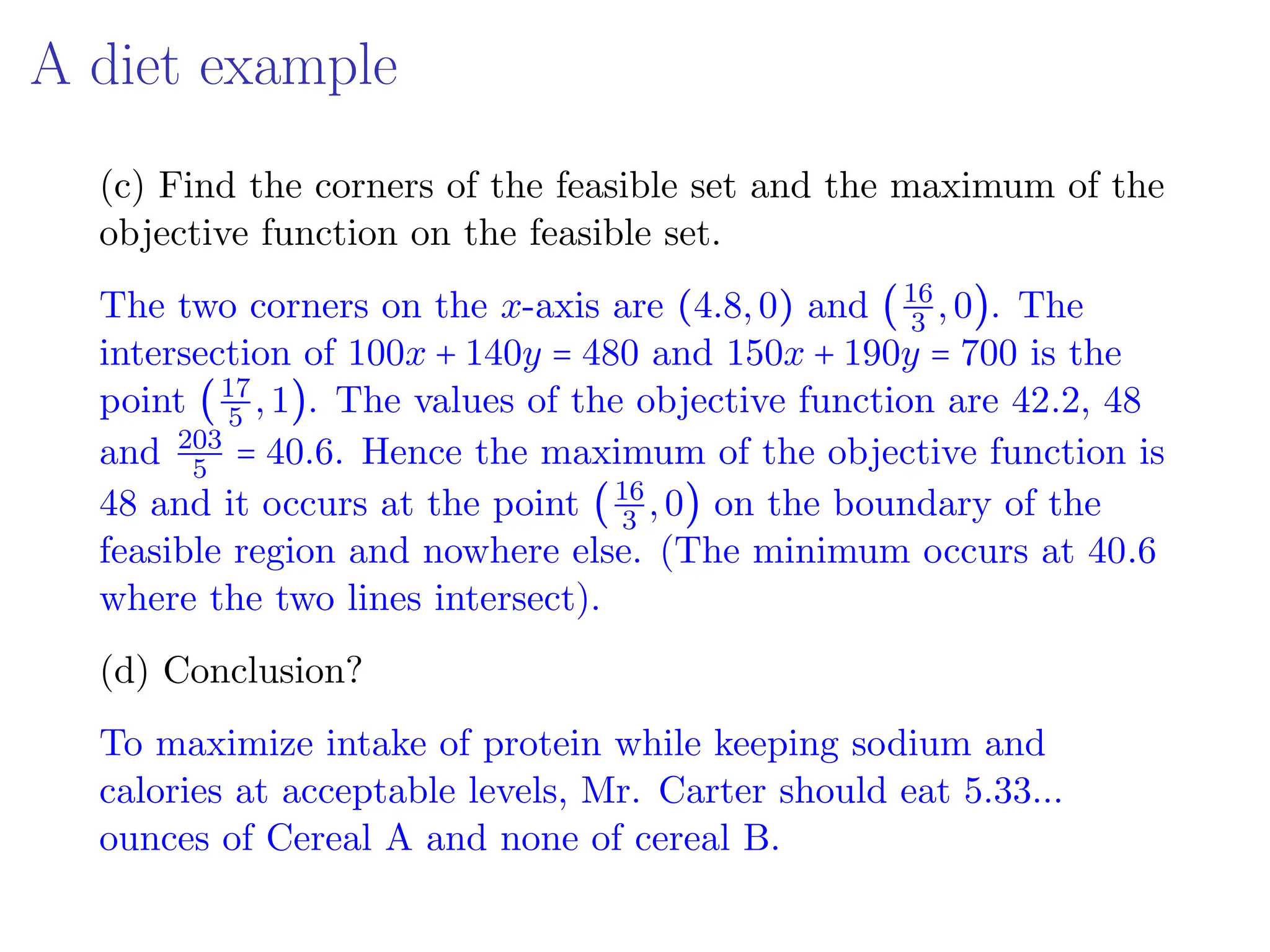 A diet example
(c) Find the corners of the feasible set and the maximum of the
objective function on the feasible set.
The two corners on the x-axis are (4.8,0) and (16
3 ,0). The
intersection of 100x + 140y = 480 and 150x + 190y = 700 is the
point (17
5 ,1). The values of the objective function are 42.2, 48
and 203
5 = 40.6. Hence the maximum of the objective function is
48 and it occurs at the point (16
3 ,0) on the boundary of the
feasible region and nowhere else. (The minimum occurs at 40.6
where the two lines intersect).
(d) Conclusion?
To maximize intake of protein while keeping sodium and
calories at acceptable levels, Mr. Carter should eat 5.33...
ounces of Cereal A and none of cereal B.
 