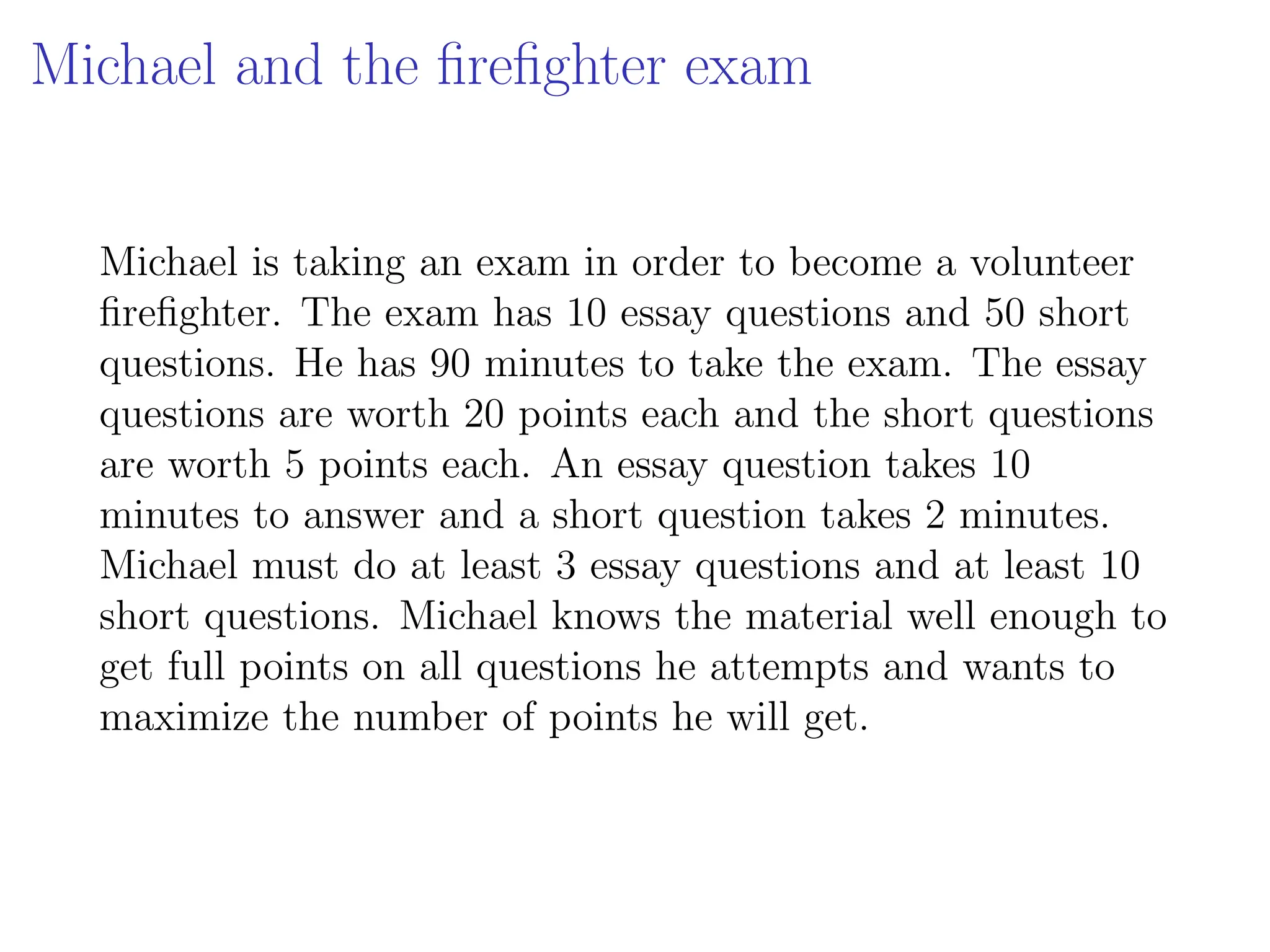 Michael and the firefighter exam
Michael is taking an exam in order to become a volunteer
firefighter. The exam has 10 essay questions and 50 short
questions. He has 90 minutes to take the exam. The essay
questions are worth 20 points each and the short questions
are worth 5 points each. An essay question takes 10
minutes to answer and a short question takes 2 minutes.
Michael must do at least 3 essay questions and at least 10
short questions. Michael knows the material well enough to
get full points on all questions he attempts and wants to
maximize the number of points he will get.
 