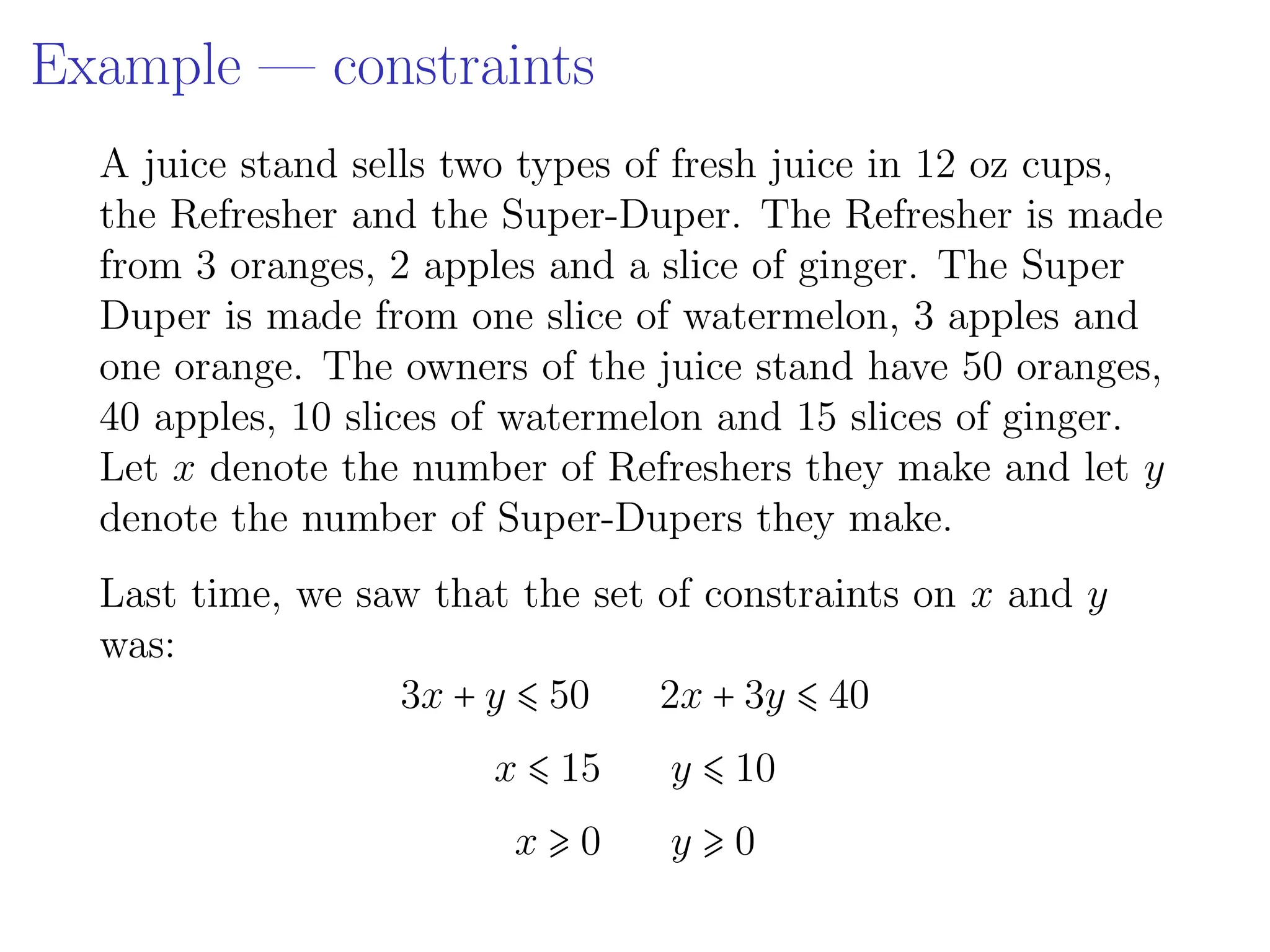 Example — constraints
A juice stand sells two types of fresh juice in 12 oz cups,
the Refresher and the Super-Duper. The Refresher is made
from 3 oranges, 2 apples and a slice of ginger. The Super
Duper is made from one slice of watermelon, 3 apples and
one orange. The owners of the juice stand have 50 oranges,
40 apples, 10 slices of watermelon and 15 slices of ginger.
Let x denote the number of Refreshers they make and let y
denote the number of Super-Dupers they make.
Last time, we saw that the set of constraints on x and y
was:
3x + y ⩽ 50 2x + 3y ⩽ 40
x ⩽ 15 y ⩽ 10
x ⩾ 0 y ⩾ 0
 