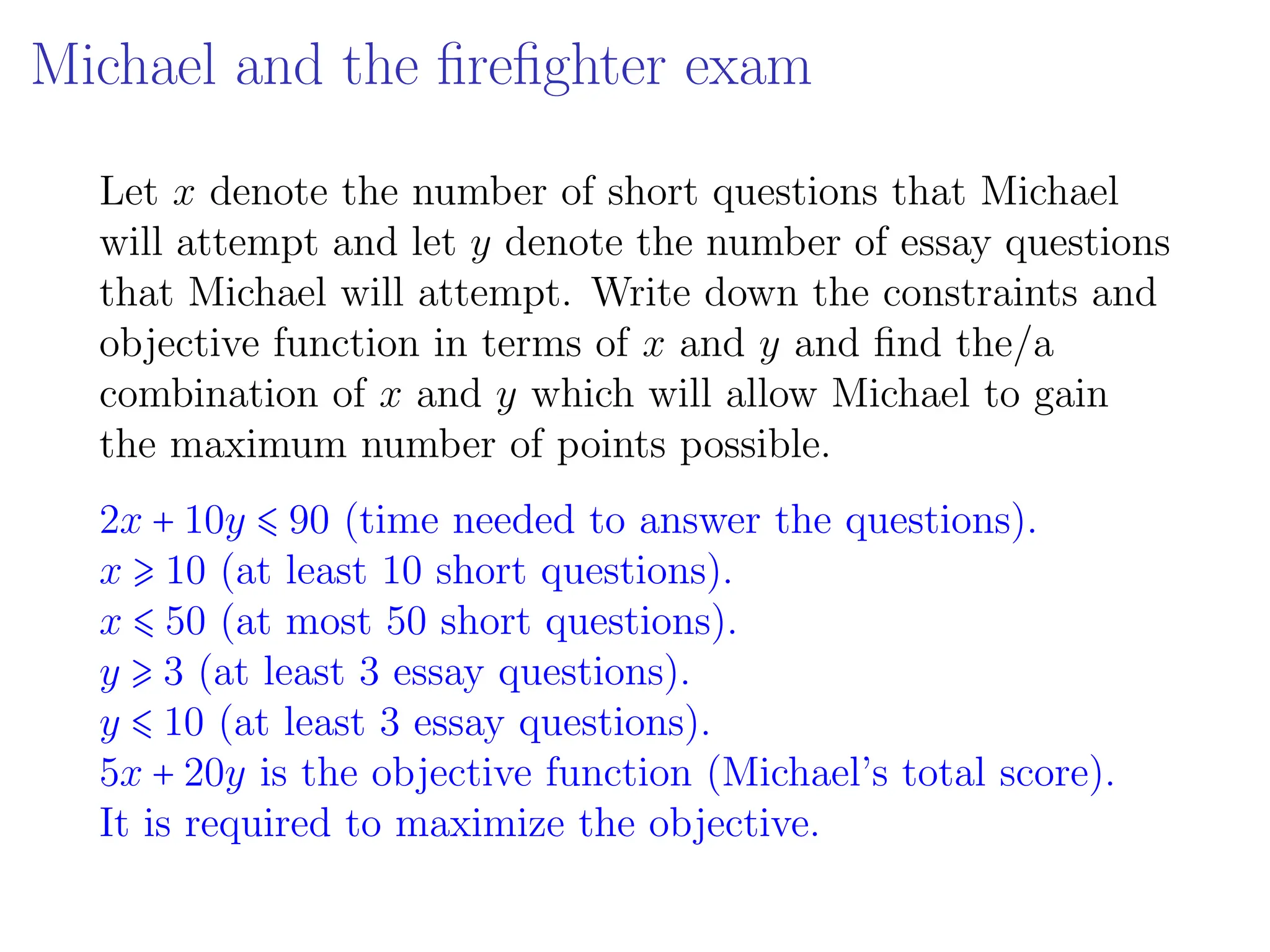 Michael and the firefighter exam
Let x denote the number of short questions that Michael
will attempt and let y denote the number of essay questions
that Michael will attempt. Write down the constraints and
objective function in terms of x and y and find the/a
combination of x and y which will allow Michael to gain
the maximum number of points possible.
2x + 10y ⩽ 90 (time needed to answer the questions).
x ⩾ 10 (at least 10 short questions).
x ⩽ 50 (at most 50 short questions).
y ⩾ 3 (at least 3 essay questions).
y ⩽ 10 (at least 3 essay questions).
5x + 20y is the objective function (Michael’s total score).
It is required to maximize the objective.
 
