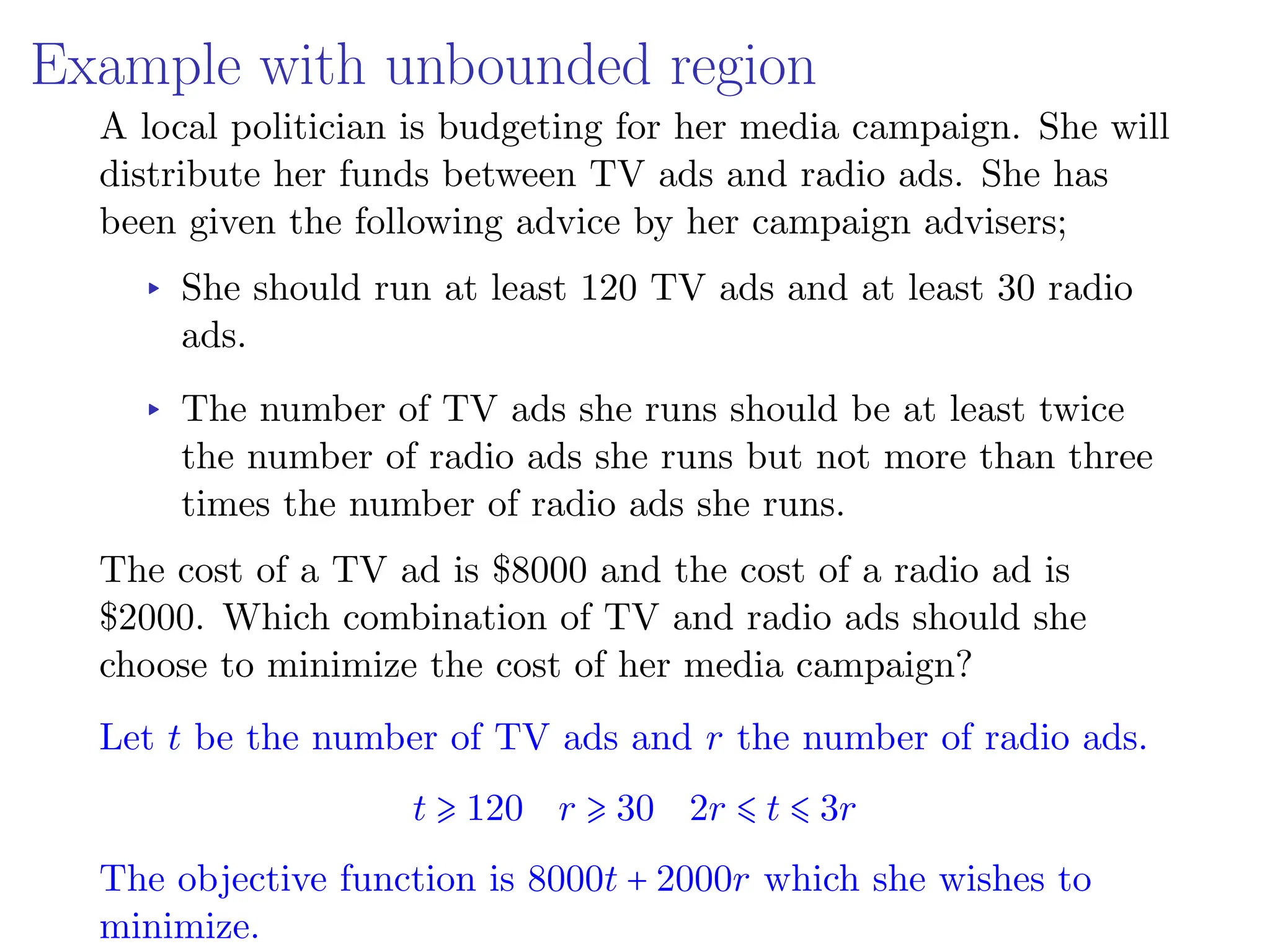 Example with unbounded region
A local politician is budgeting for her media campaign. She will
distribute her funds between TV ads and radio ads. She has
been given the following advice by her campaign advisers;
▸ She should run at least 120 TV ads and at least 30 radio
ads.
▸ The number of TV ads she runs should be at least twice
the number of radio ads she runs but not more than three
times the number of radio ads she runs.
The cost of a TV ad is $8000 and the cost of a radio ad is
$2000. Which combination of TV and radio ads should she
choose to minimize the cost of her media campaign?
Let t be the number of TV ads and r the number of radio ads.
t ⩾ 120 r ⩾ 30 2r ⩽ t ⩽ 3r
The objective function is 8000t + 2000r which she wishes to
minimize.
 