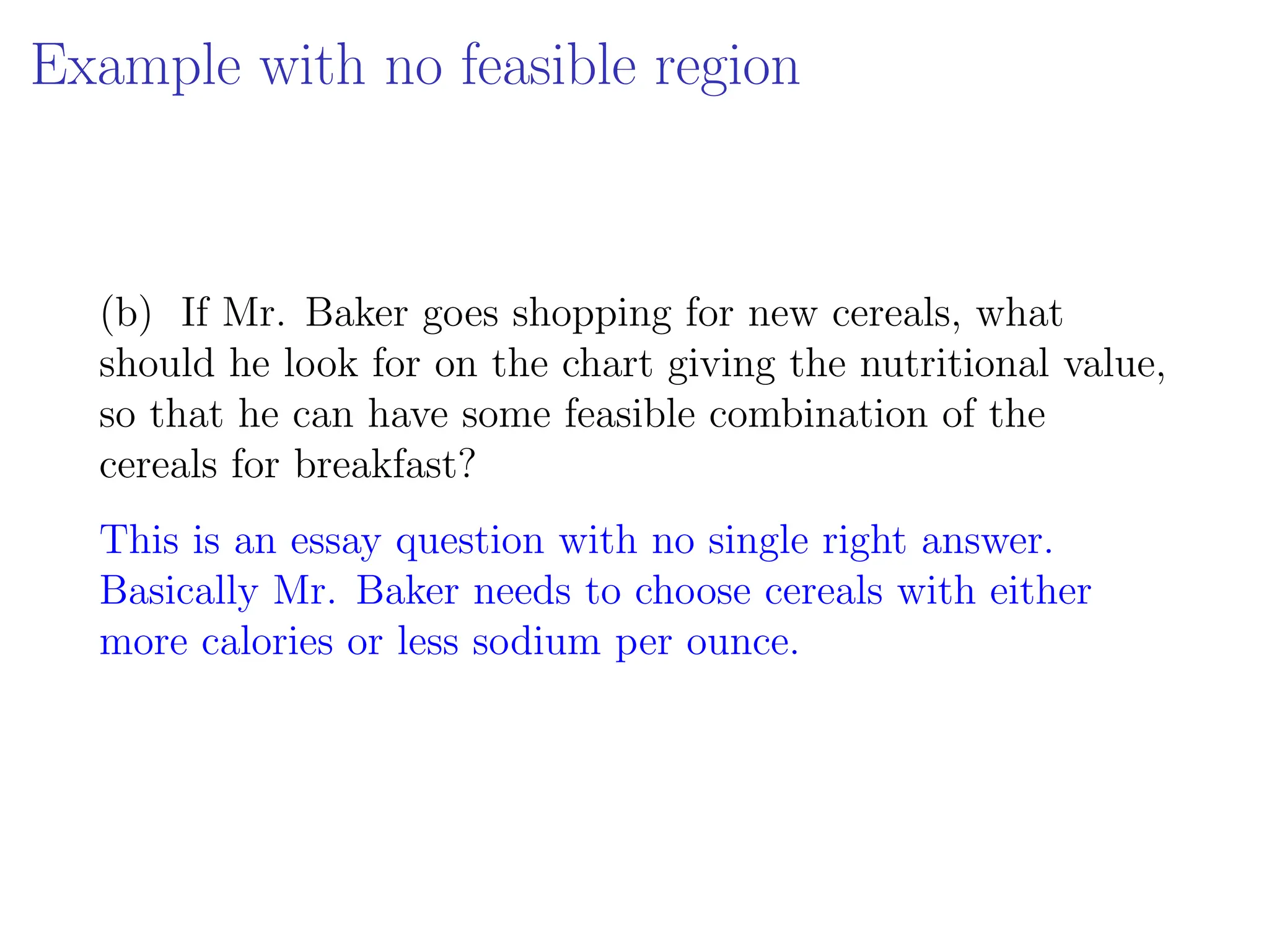 Example with no feasible region
(b) If Mr. Baker goes shopping for new cereals, what
should he look for on the chart giving the nutritional value,
so that he can have some feasible combination of the
cereals for breakfast?
This is an essay question with no single right answer.
Basically Mr. Baker needs to choose cereals with either
more calories or less sodium per ounce.
 
